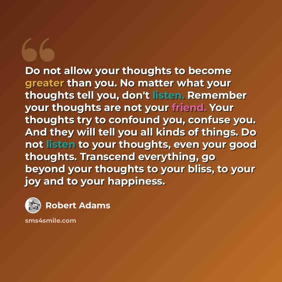 “Do not allow your thoughts to become greater than you. No matter what your thoughts tell you, don't listen. Remember your thoughts are not your friend. Your thoughts try to confound you, confuse you. And they will tell you all kinds of things. Do not listen to your thoughts, even your good…” quote by Robert Adams