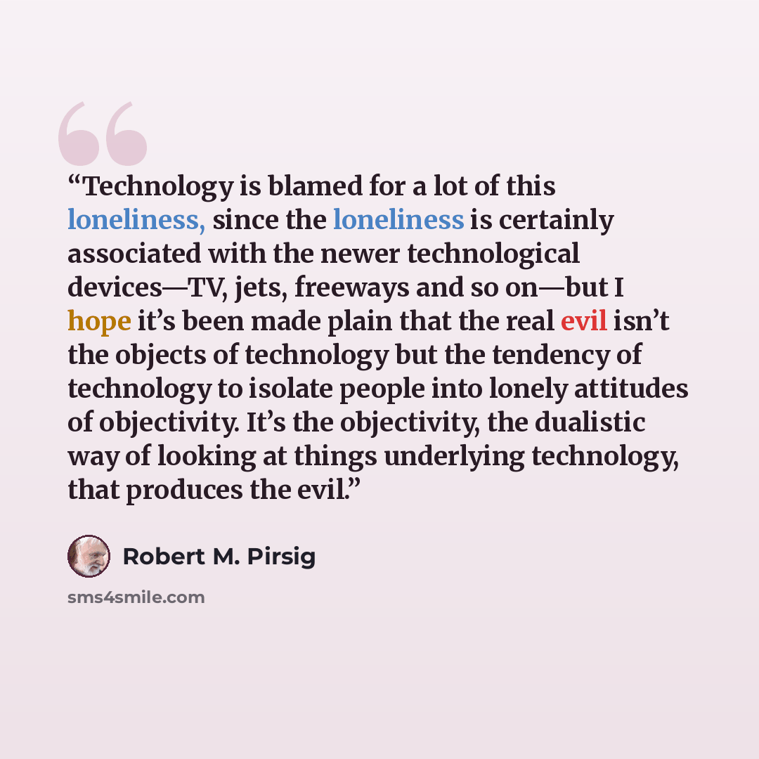 “Technology is blamed for a lot of this loneliness, since the loneliness is certainly associated with the newer technological devices—TV, jets, freeways and so on—but I hope it’s been made plain that the real evil isn’t the objects of technology but the tendency of technology to isolate people into…” quote by Robert M. Pirsig