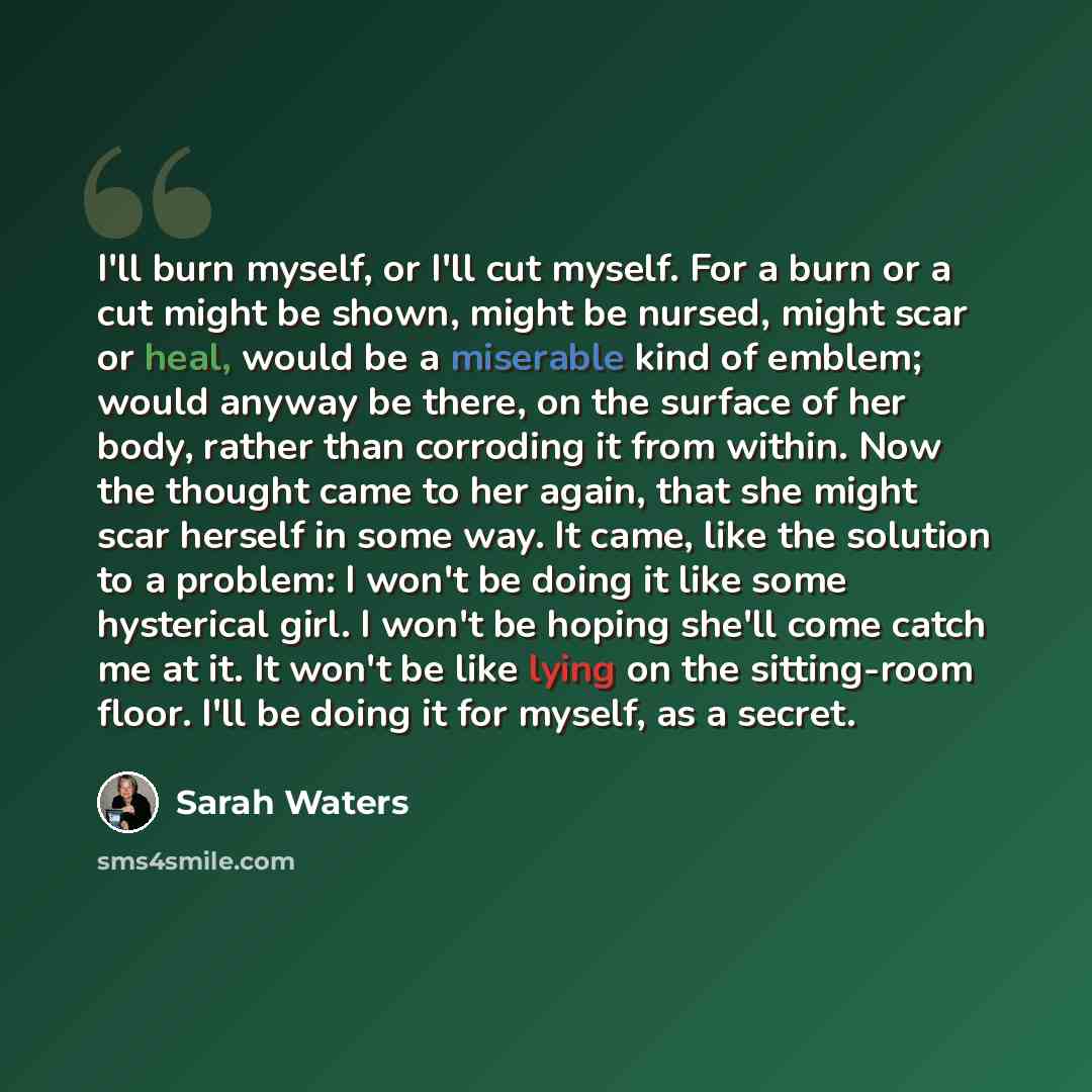 “I'll burn myself, or I'll cut myself. For a burn or a cut might be shown, might be nursed, might scar or heal, would be a miserable kind of emblem; would anyway be there, on the surface of her body, rather than corroding it from within. Now the thought came to her again, that she might scar…” quote by Sarah Waters