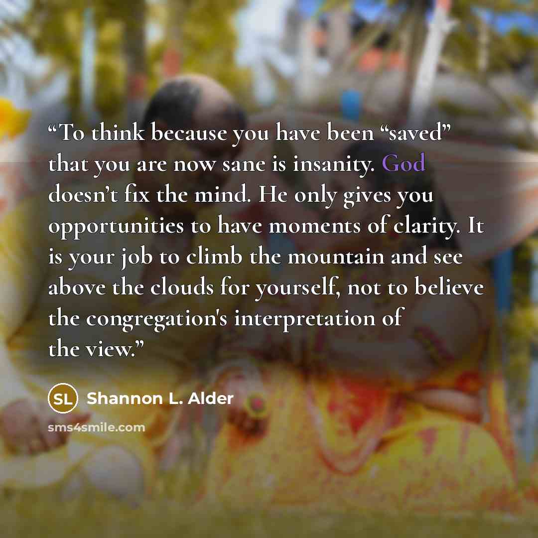 “To think because you have been “saved” that you are now sane is insanity. God doesn’t fix the mind. He only gives you opportunities to have moments of clarity. It is your job to climb the mountain and see above the clouds for yourself, not to believe the congregation's interpretation of the view.” quote by Shannon L. Alder