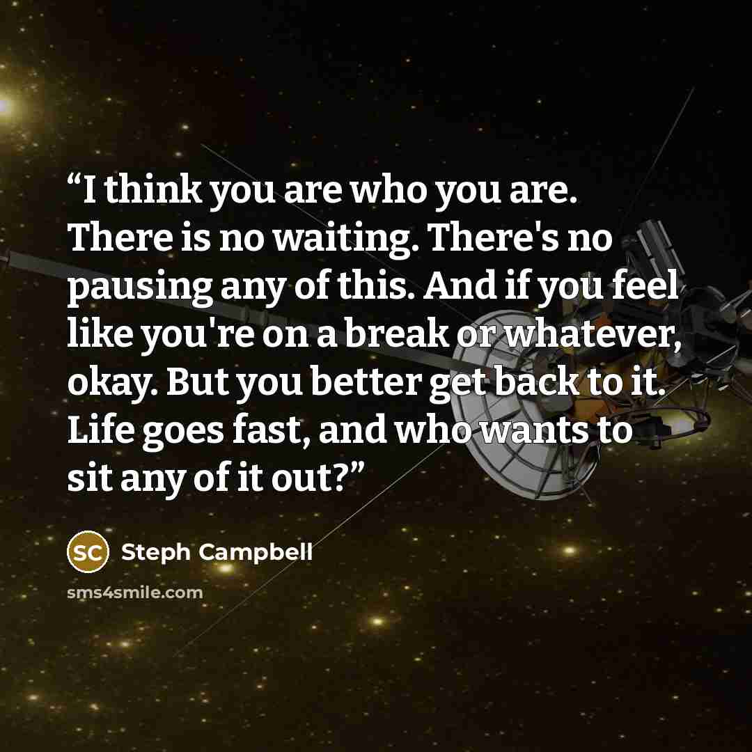 “I think you are who you are. There is no waiting. There's no pausing any of this. And if you feel like you're on a break or whatever, okay. But you better get back to it. Life goes fast, and who wants to sit any of it out?” quote by Steph Campbell