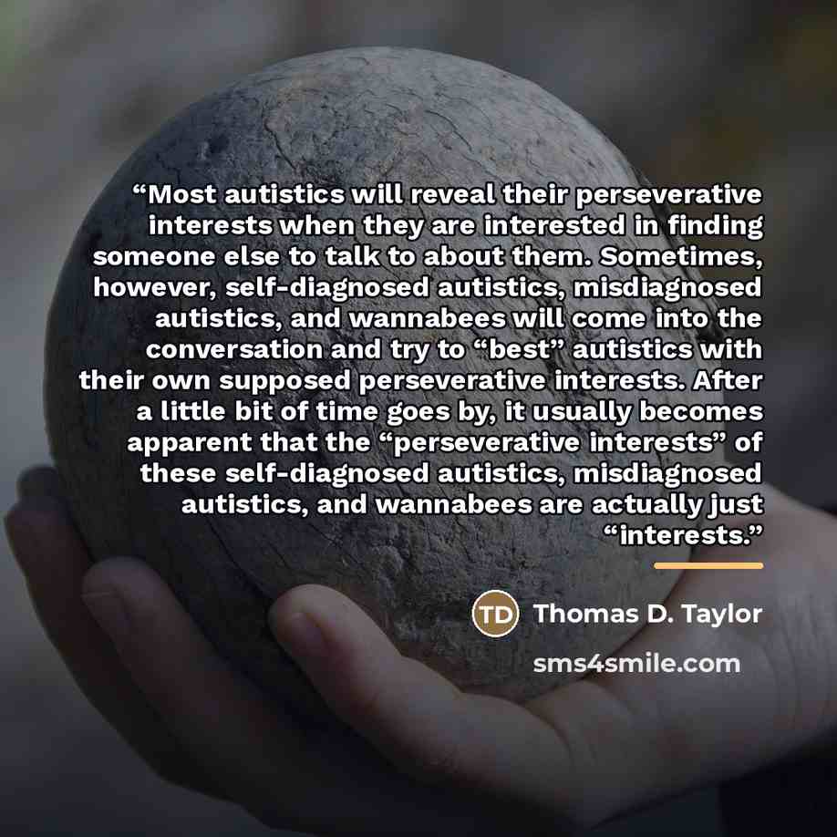 “Most autistics will reveal their perseverative interests when they are interested in finding someone else to talk to about them. Sometimes, however, self-diagnosed autistics, misdiagnosed autistics, and wannabees will come into the conversation and try to “best” autistics with their own supposed…” quote by Thomas D. Taylor