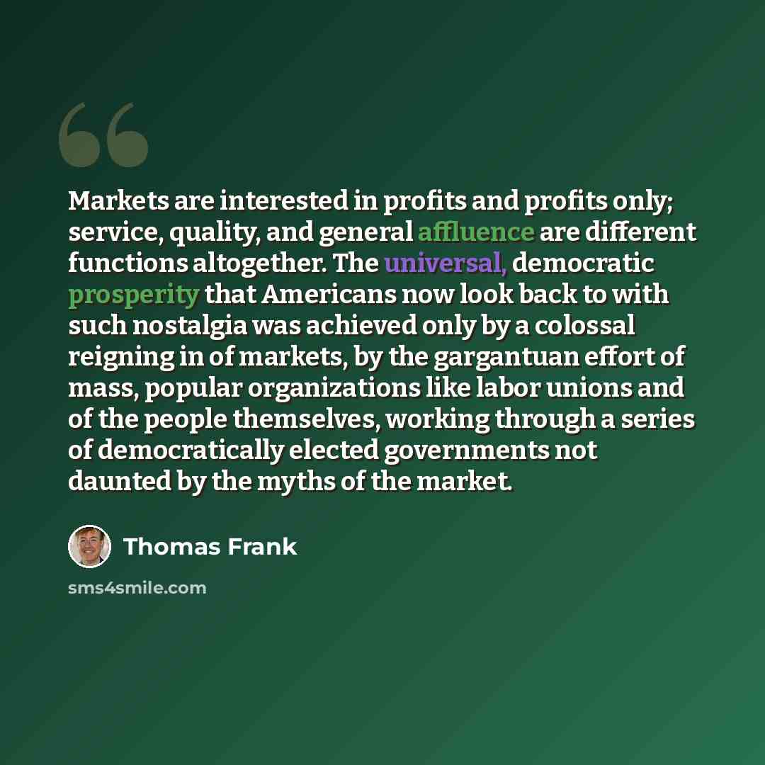 “Markets are interested in profits and profits only; service, quality, and general affluence are different functions altogether. The universal, democratic prosperity that Americans now look back to with such nostalgia was achieved only by a colossal reigning in of markets, by the gargantuan effort…” quote by Thomas Frank