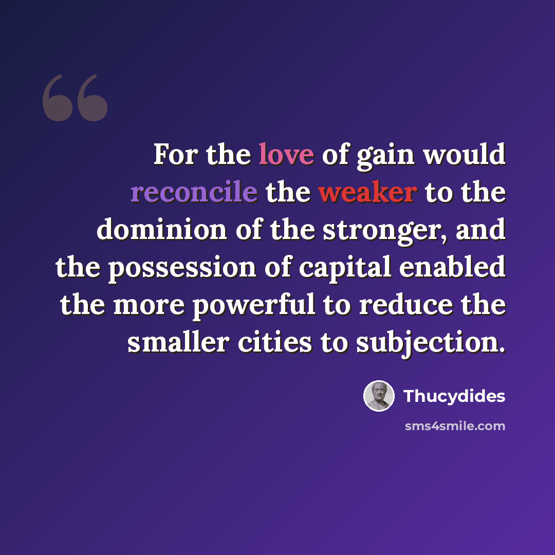 “For the love of gain would reconcile the weaker to the dominion of the stronger, and the possession of capital enabled the more powerful to reduce the smaller cities to subjection.” quote by Thucydides