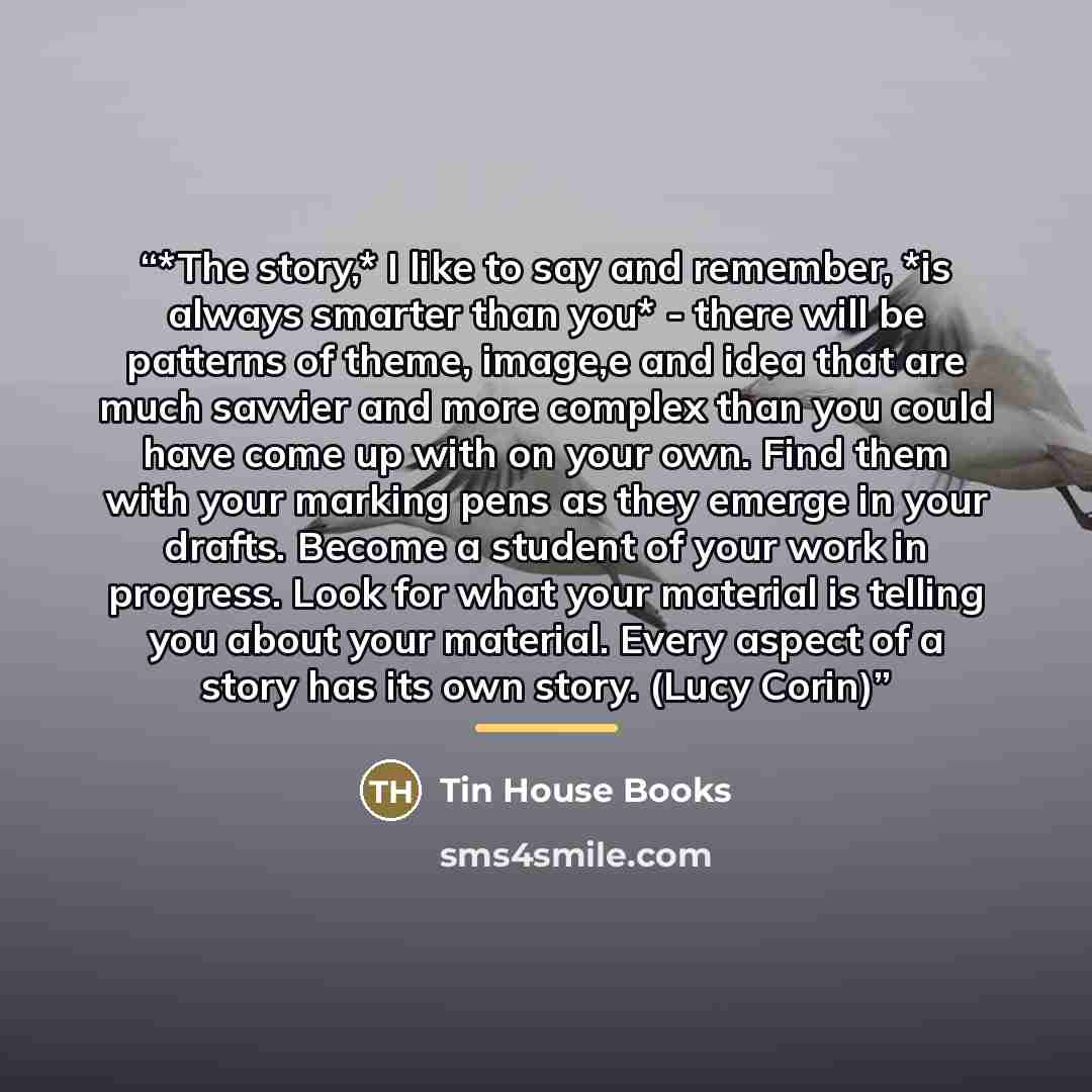 “*The story,* I like to say and remember, *is always smarter than you* - there will be patterns of theme, image,e and idea that are much savvier and more complex than you could have come up with on your own. Find them with your marking pens as they emerge in your drafts. Become a student of your…” quote by Tin House Books