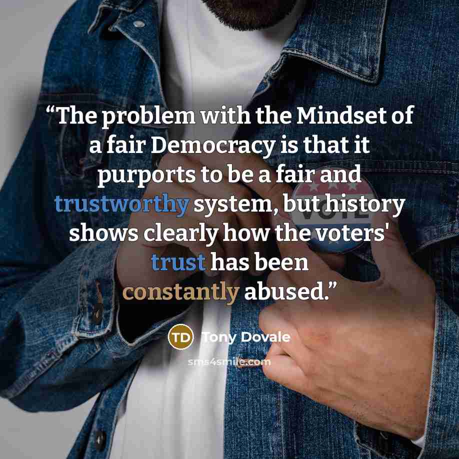 “The problem with the Mindset of a fair Democracy is that it purports to be a fair and trustworthy system, but history shows clearly how the voters' trust has been constantly abused.” quote by Tony Dovale