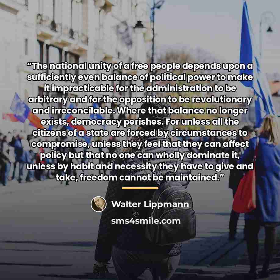 “The national unity of a free people depends upon a sufficiently even balance of political power to make it impracticable for the administration to be arbitrary and for the opposition to be revolutionary and irreconcilable. Where that balance no longer exists, democracy perishes. For unless all the…” quote by Walter Lippmann