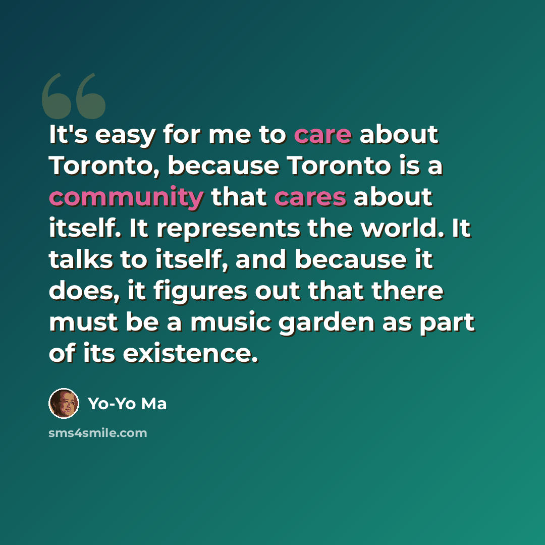 “It's easy for me to care about Toronto, because Toronto is a community that cares about itself. It represents the world. It talks to itself, and because it does, it figures out that there must be a music garden as part of its existence.” quote by Yo-Yo Ma