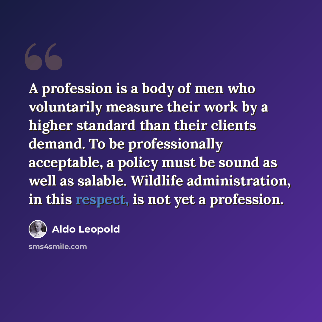 “A profession is a body of men who voluntarily measure their work by a higher standard than their clients demand. To be professionally acceptable, a policy must be sound as well as salable. Wildlife administration, in this respect, is not yet a profession.” quote by Aldo Leopold