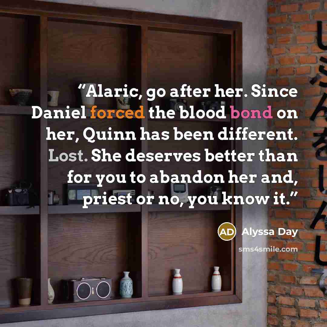 “Alaric, go after her. Since Daniel forced the blood bond on her, Quinn has been different. Lost. She deserves better than for you to abandon her and, priest or no, you know it.” quote by Alyssa Day