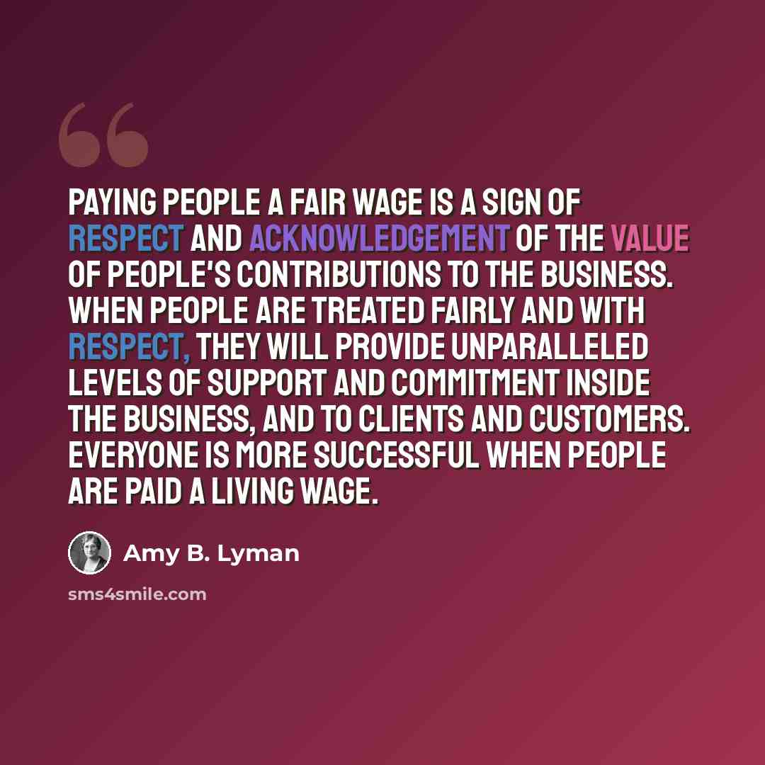 “Paying people a fair wage is a sign of respect and acknowledgement of the value of people's contributions to the business. When people are treated fairly and with respect, they will provide unparalleled levels of support and commitment inside the business, and to clients and customers. Everyone is…” quote by Amy B. Lyman