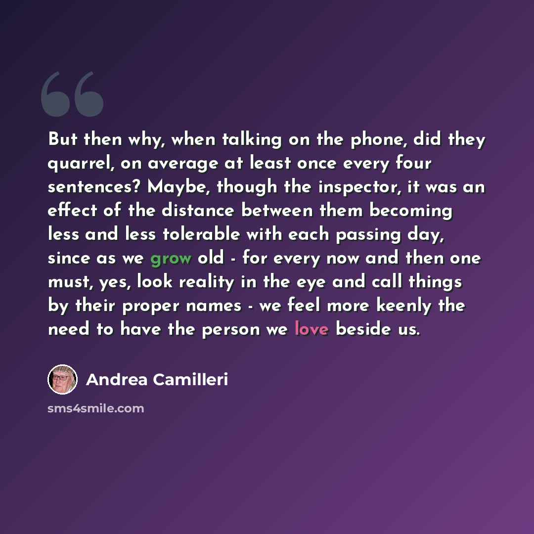 “But then why, when talking on the phone, did they quarrel, on average at least once every four sentences? Maybe, though the inspector, it was an effect of the distance between them becoming less and less tolerable with each passing day, since as we grow old - for every now and then one must, yes…” quote by Andrea Camilleri
