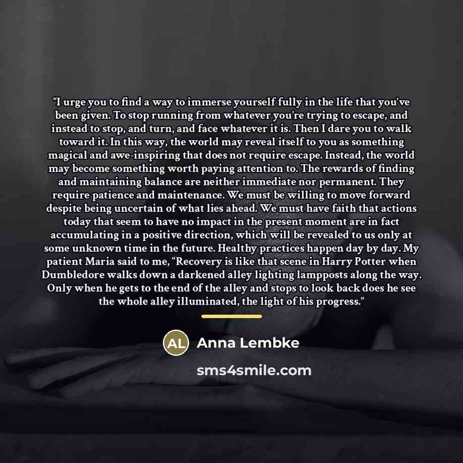 “I urge you to find a way to immerse yourself fully in the life that you’ve been given. To stop running from whatever you’re trying to escape, and instead to stop, and turn, and face whatever it is. Then I dare you to walk toward it. In this way, the world may reveal itself to you as something…” quote by Anna Lembke