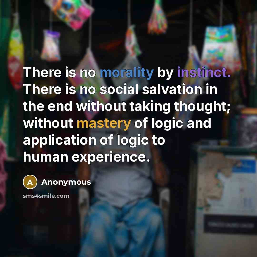 “There is no morality by instinct. There is no social salvation in the end without taking thought; without mastery of logic and application of logic to human experience.” quote by Anonymous