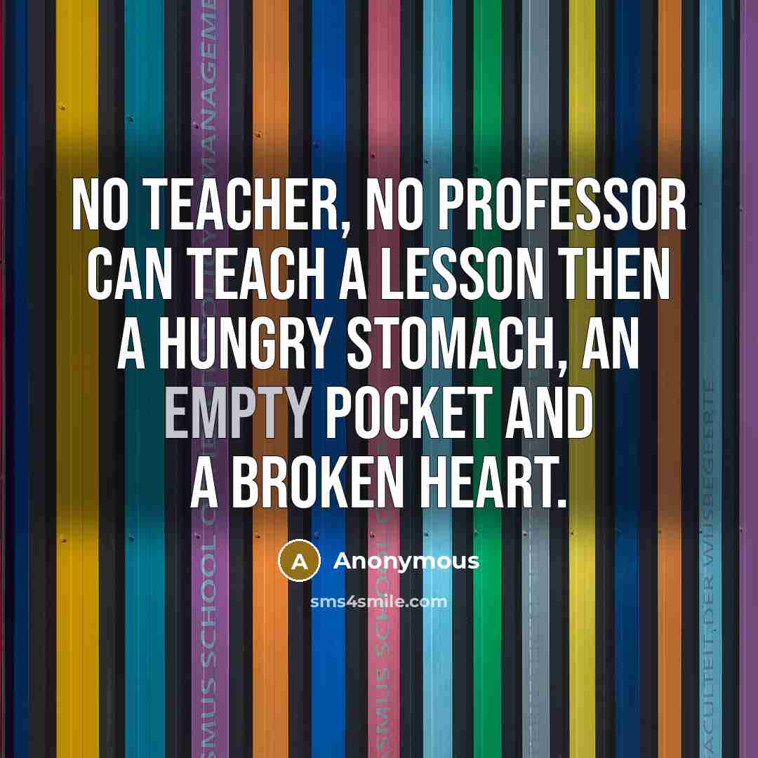 “No teacher, No professor can teach a lesson then a hungry stomach, an empty pocket and a broken heart.” quote by Anonymous