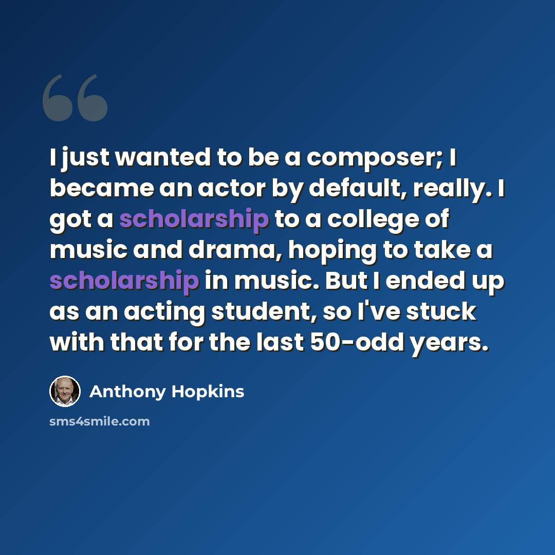 “I just wanted to be a composer; I became an actor by default, really. I got a scholarship to a college of music and drama, hoping to take a scholarship in music. But I ended up as an acting student, so I've stuck with that for the last 50-odd years.” quote by Anthony Hopkins