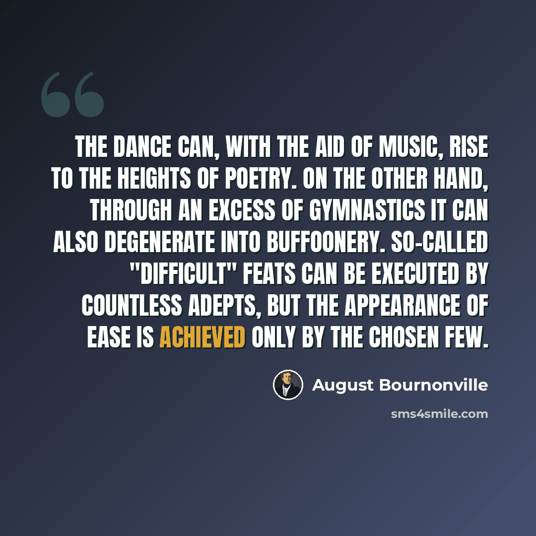 “The Dance can, with the aid of music, rise to the heights of poetry. On the other hand, through an excess of gymnastics it can also degenerate into buffoonery. So-called "difficult" feats can be executed by countless adepts, but the appearance of ease is achieved only by the chosen few.” quote by August Bournonville