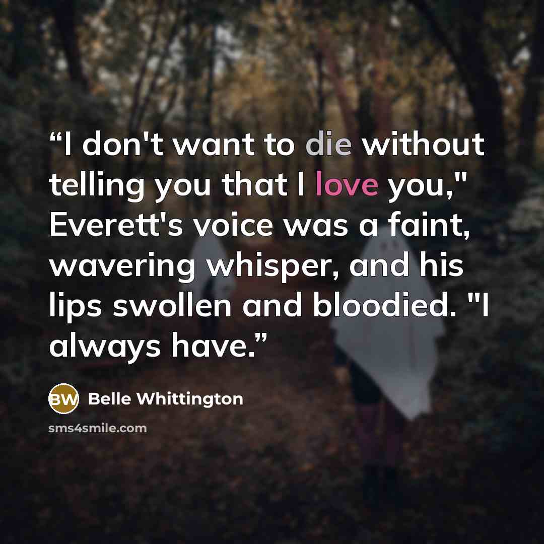 “I don't want to die without telling you that I love you," Everett's voice was a faint, wavering whisper, and his lips swollen and bloodied. "I always have.” quote by Belle Whittington