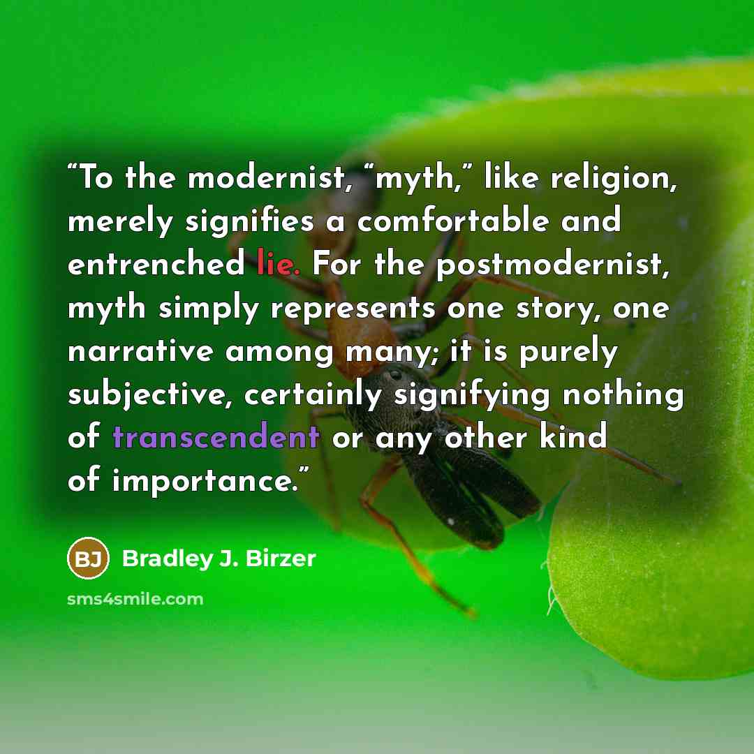 “To the modernist, “myth,” like religion, merely signifies a comfortable and entrenched lie. For the postmodernist, myth simply represents one story, one narrative among many; it is purely subjective, certainly signifying nothing of transcendent or any other kind of importance.” quote by Bradley J. Birzer