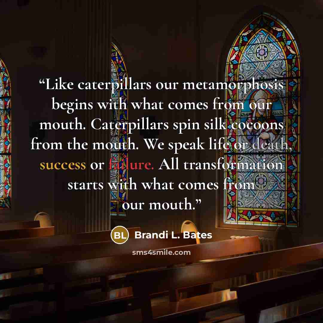 “Like caterpillars our metamorphosis begins with what comes from our mouth. Caterpillars spin silk cocoons from the mouth. We speak life or death, success or failure. All transformation starts with what comes from our mouth.” quote by Brandi L. Bates