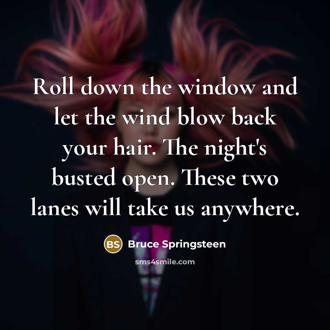 “Roll down the window and let the wind blow back your hair. The night's busted open. These two lanes will take us anywhere.” quote by Bruce Springsteen