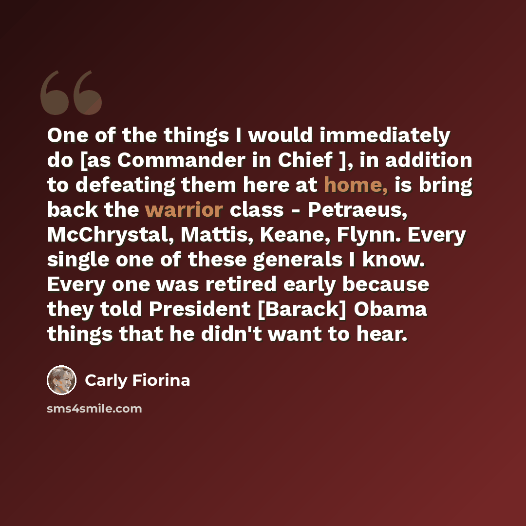 “One of the things I would immediately do [as Commander in Chief ], in addition to defeating them here at home, is bring back the warrior class - Petraeus, McChrystal, Mattis, Keane, Flynn. Every single one of these generals I know. Every one was retired early because they told President [Barack]…” quote by Carly Fiorina