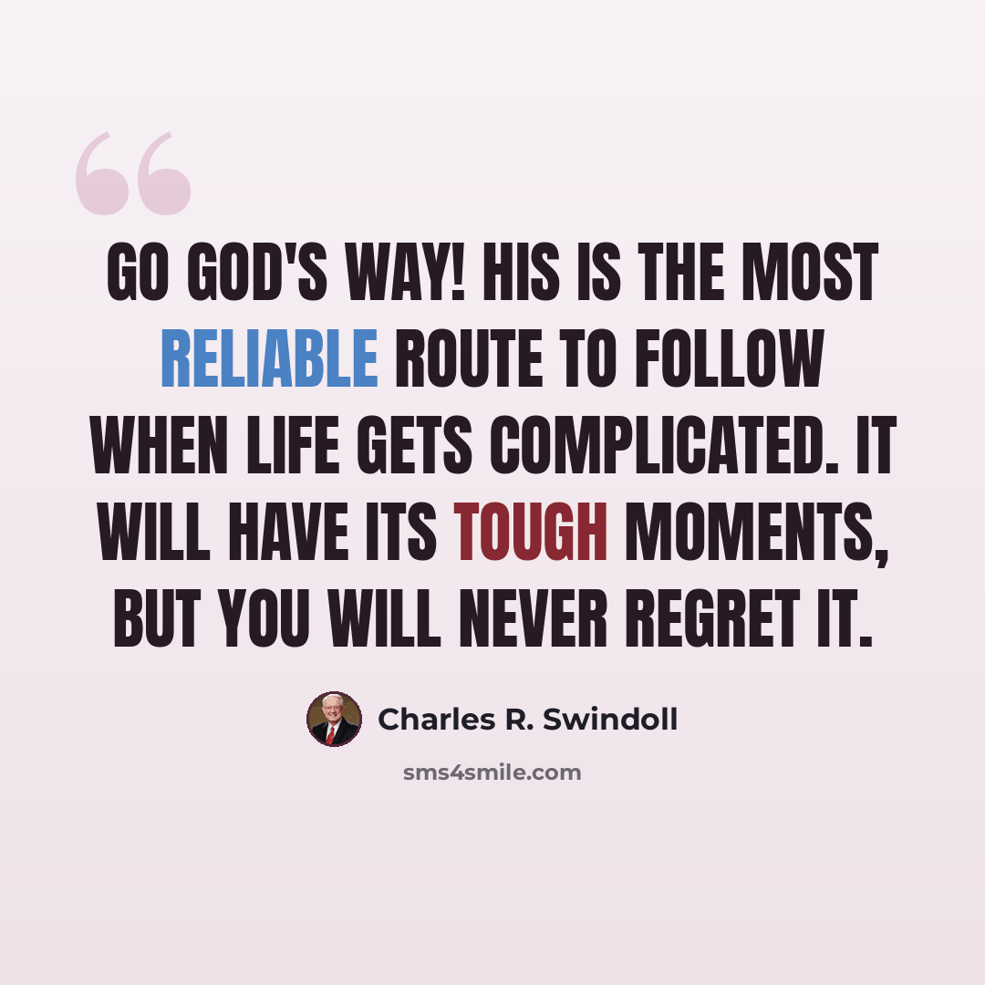 “Go God's way! His is the most reliable route to follow when life gets complicated. It will have its tough moments, but you will never regret it.” quote by Charles R. Swindoll