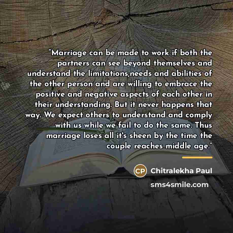 “Marriage can be made to work if both the partners can see beyond themselves and understand the limitations,needs and abilities of the other person and are willing to embrace the positive and negative aspects of each other in their understanding. But it never happens that way. We expect others to…” quote by Chitralekha Paul