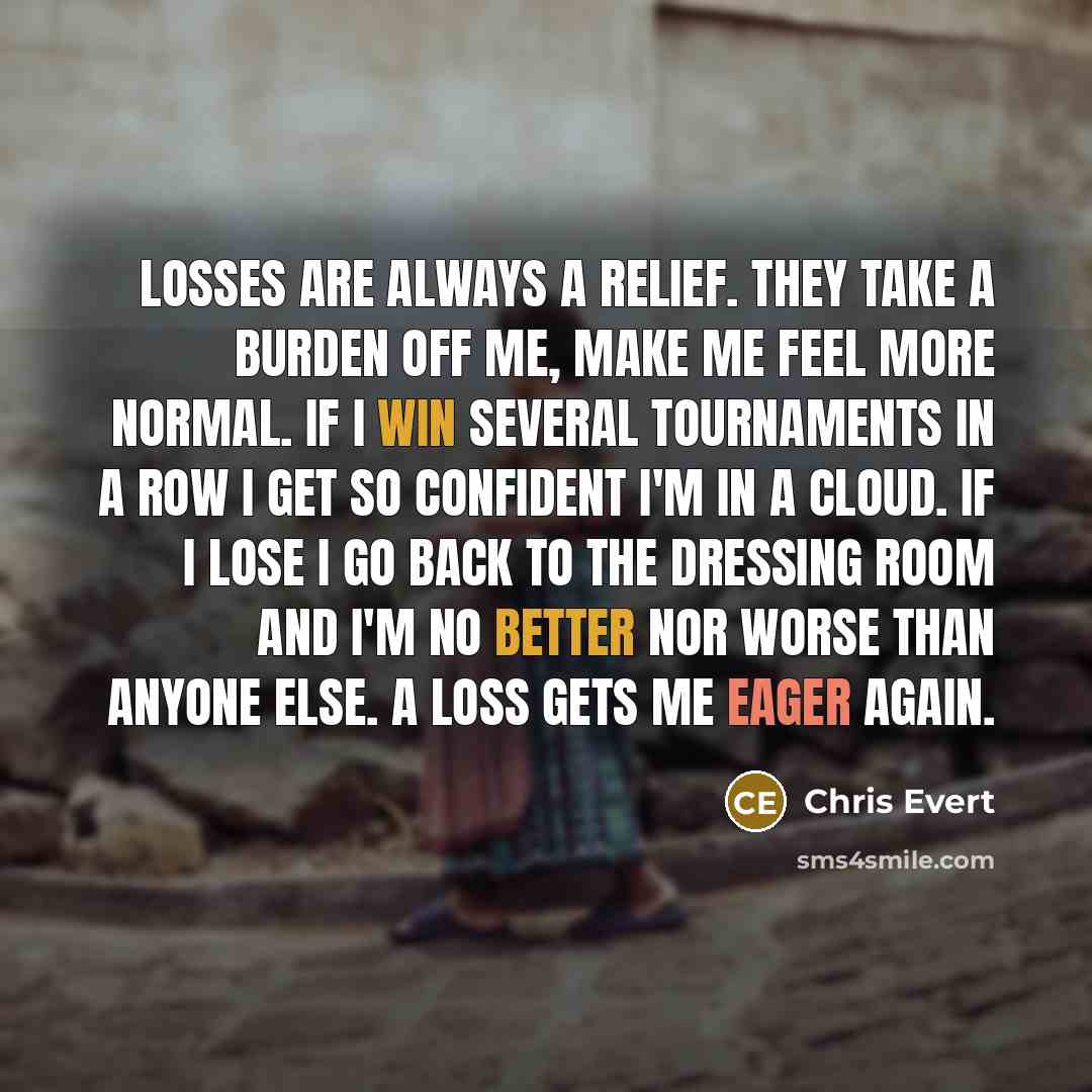 “Losses are always a relief. They take a burden off me, make me feel more normal. If I win several tournaments in a row I get so confident I'm in a cloud. If I lose I go back to the dressing room and I'm no better nor worse than anyone else. A loss gets me eager again.” quote by Chris Evert