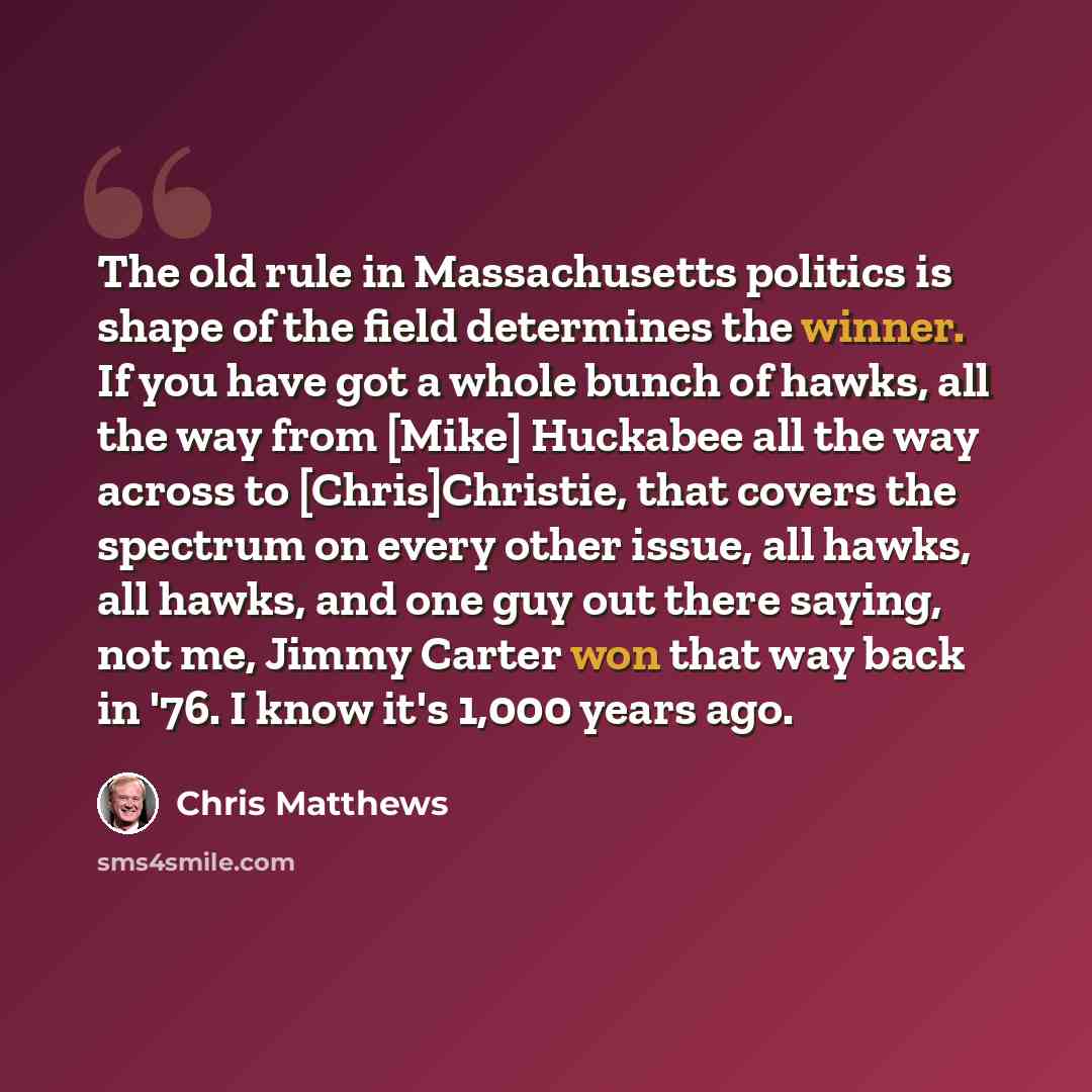 “The old rule in Massachusetts politics is shape of the field determines the winner. If you have got a whole bunch of hawks, all the way from [Mike] Huckabee all the way across to [Chris]Christie, that covers the spectrum on every other issue, all hawks, all hawks, and one guy out there saying, not…” quote by Chris Matthews