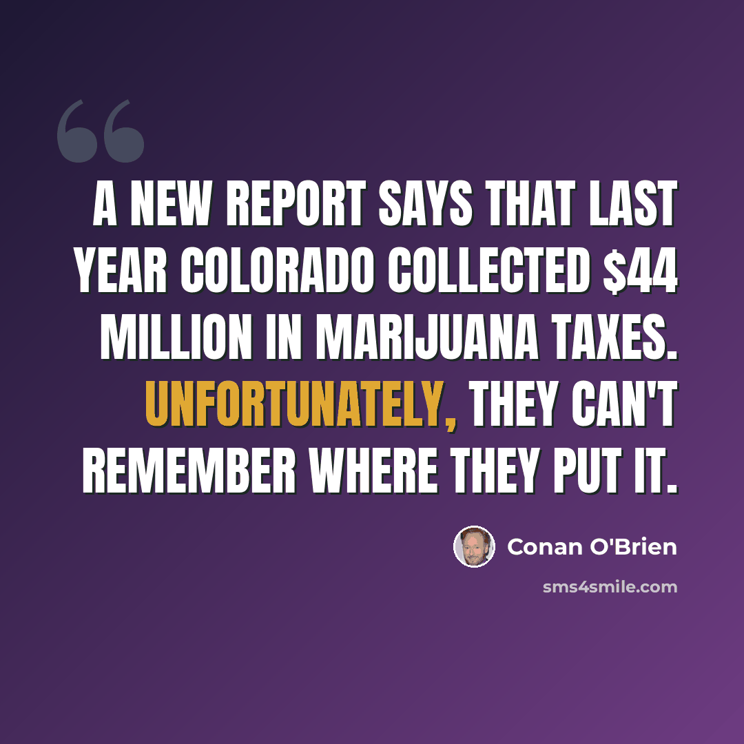 “A new report says that last year Colorado collected $44 million in marijuana taxes. Unfortunately, they can't remember where they put it.” quote by Conan O'Brien
