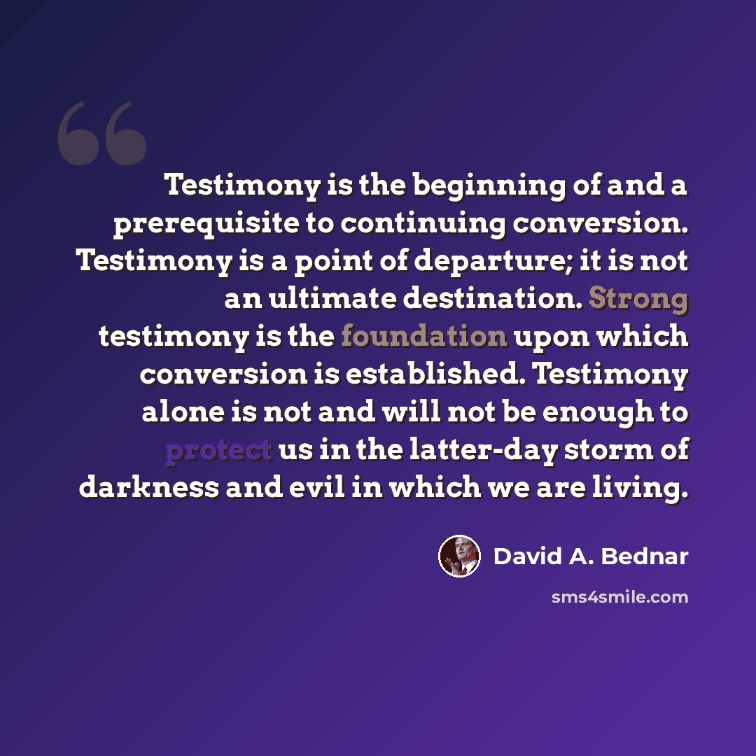 “Testimony is the beginning of and a prerequisite to continuing conversion. Testimony is a point of departure; it is not an ultimate destination. Strong testimony is the foundation upon which conversion is established. Testimony alone is not and will not be enough to protect us in the latter-day…” quote by David A. Bednar