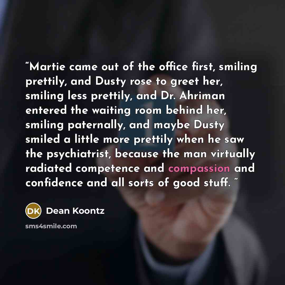“Martie came out of the office first, smiling prettily, and Dusty rose to greet her, smiling less prettily, and Dr. Ahriman entered the waiting room behind her, smiling paternally, and maybe Dusty smiled a little more prettily when he saw the psychiatrist, because the man virtually radiated…” quote by Dean Koontz