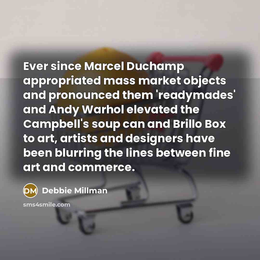 “Ever since Marcel Duchamp appropriated mass market objects and pronounced them 'readymades' and Andy Warhol elevated the Campbell's soup can and Brillo Box to art, artists and designers have been blurring the lines between fine art and commerce.” quote by Debbie Millman