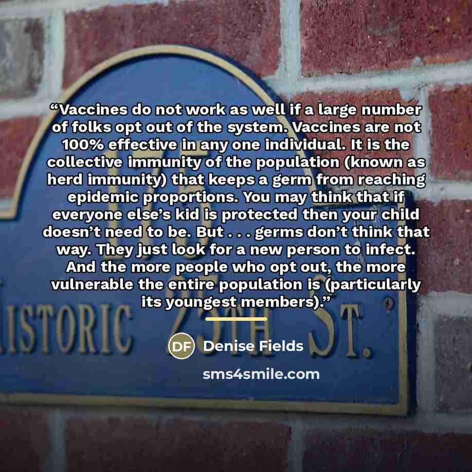 “Vaccines do not work as well if a large number of folks opt out of the system. Vaccines are not 100% effective in any one individual. It is the collective immunity of the population (known as herd immunity) that keeps a germ from reaching epidemic proportions. You may think that if everyone else’s…” quote by Denise Fields