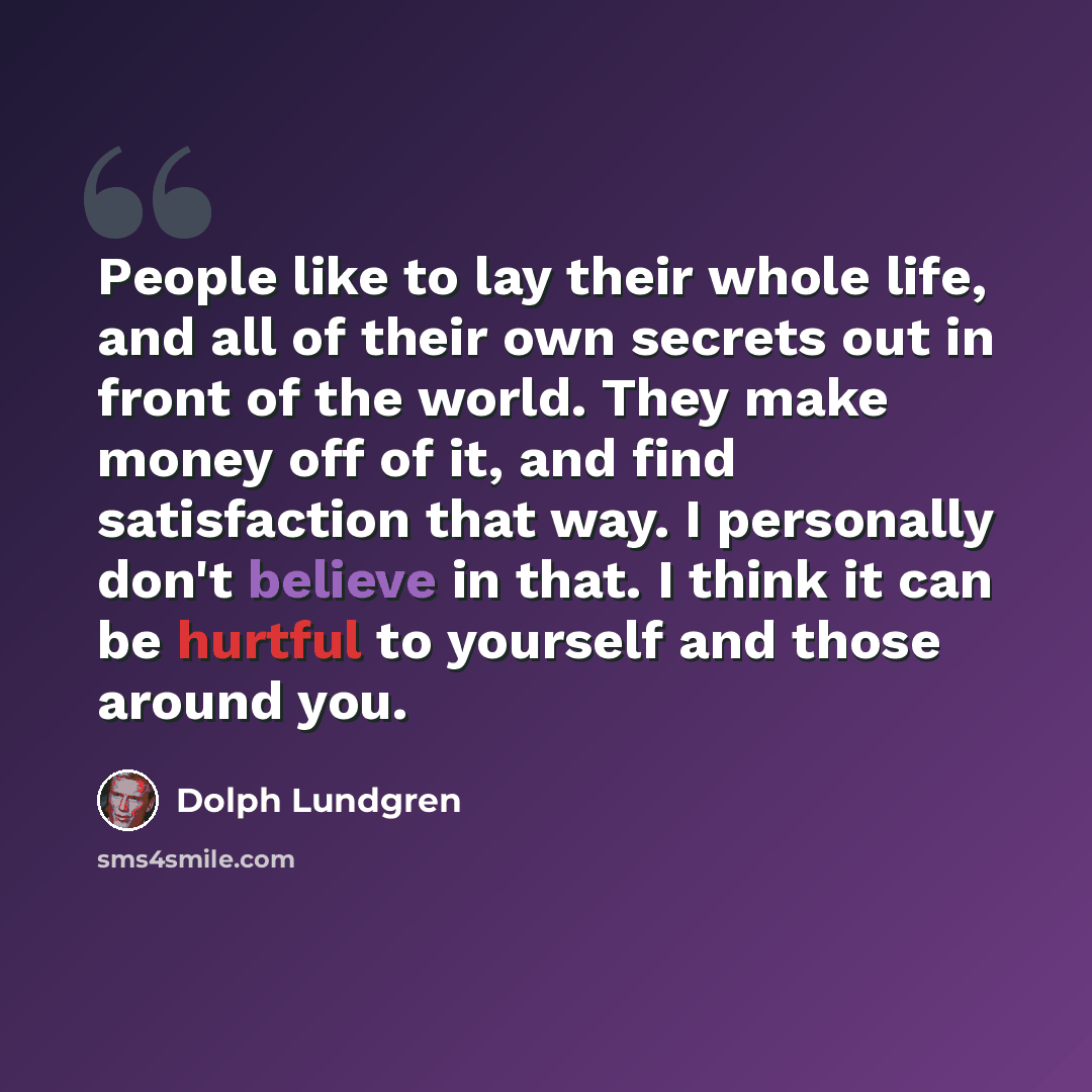 “People like to lay their whole life, and all of their own secrets out in front of the world. They make money off of it, and find satisfaction that way. I personally don't believe in that. I think it can be hurtful to yourself and those around you.” quote by Dolph Lundgren
