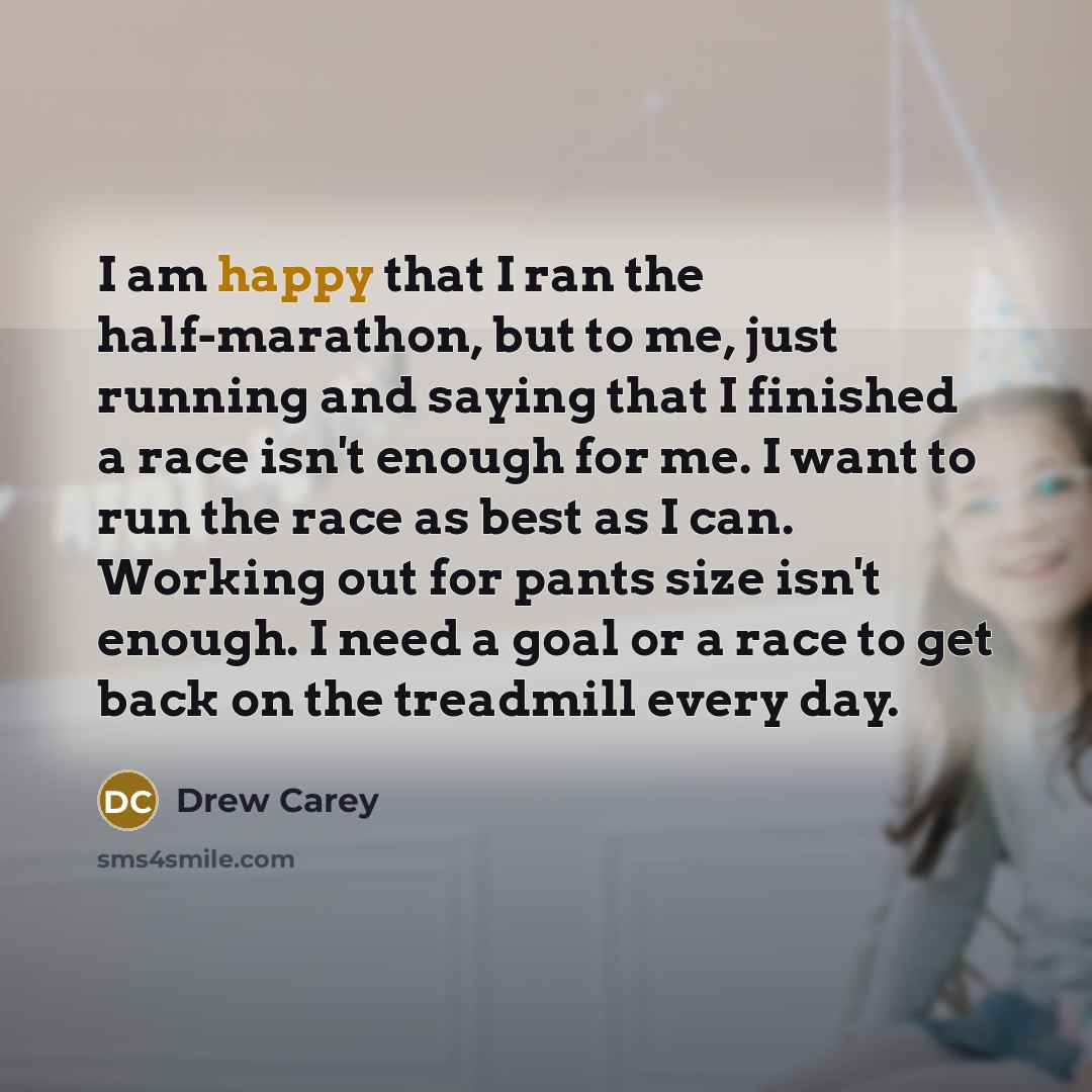 “I am happy that I ran the half-marathon, but to me, just running and saying that I finished a race isn't enough for me. I want to run the race as best as I can. Working out for pants size isn't enough. I need a goal or a race to get back on the treadmill every day.” quote by Drew Carey