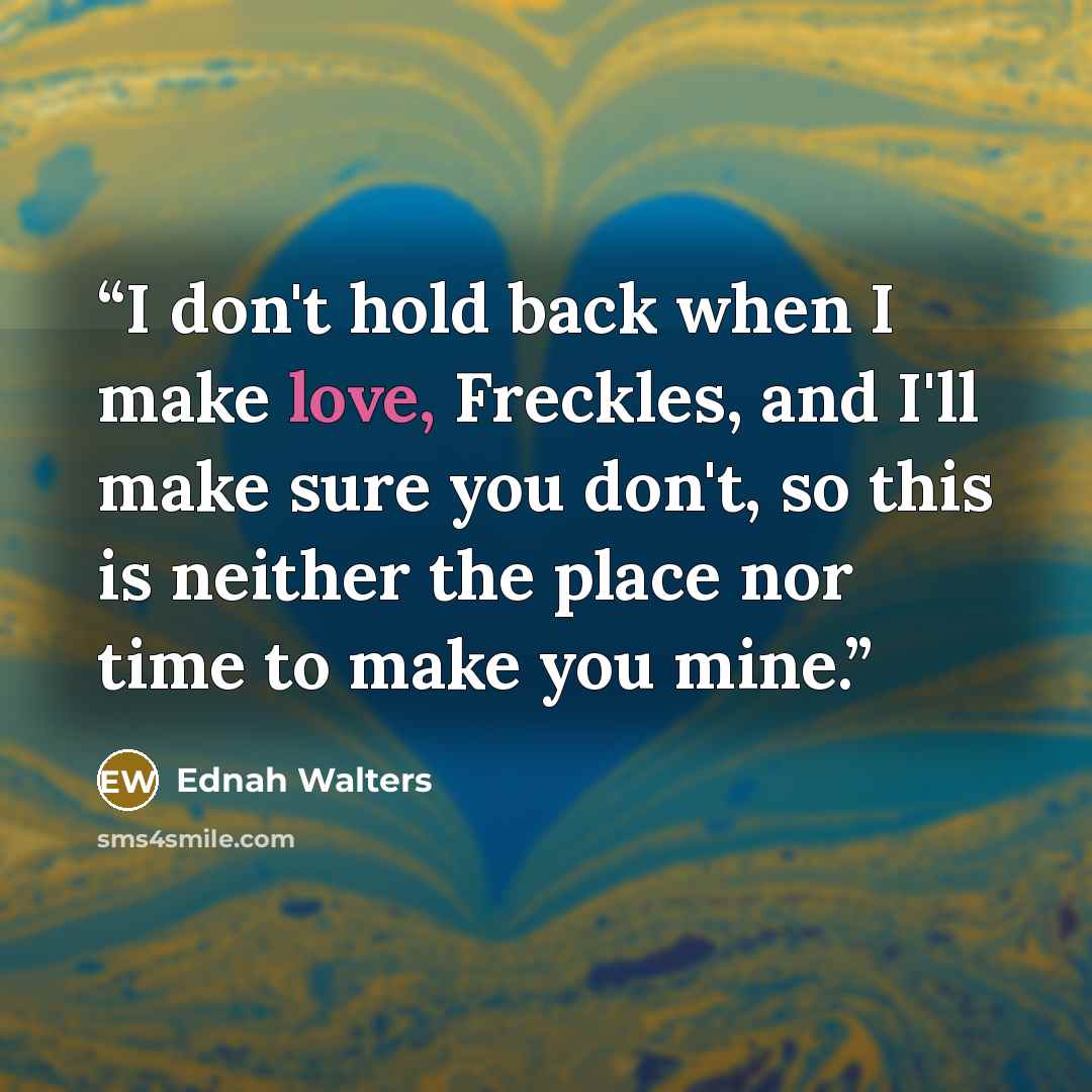 “I don't hold back when I make love, Freckles, and I'll make sure you don't, so this is neither the place nor time to make you mine.” quote by Ednah Walters