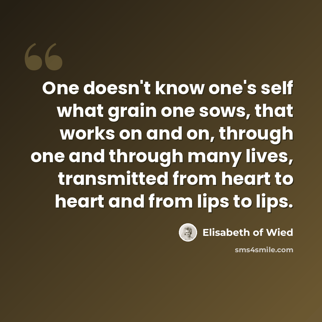 “One doesn't know one's self what grain one sows, that works on and on, through one and through many lives, transmitted from heart to heart and from lips to lips.” quote by Elisabeth of Wied