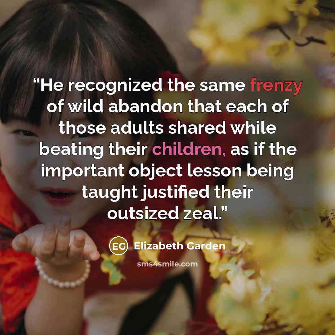 “He recognized the same frenzy of wild abandon that each of those adults shared while beating their children, as if the important object lesson being taught justified their outsized zeal.” quote by Elizabeth Garden