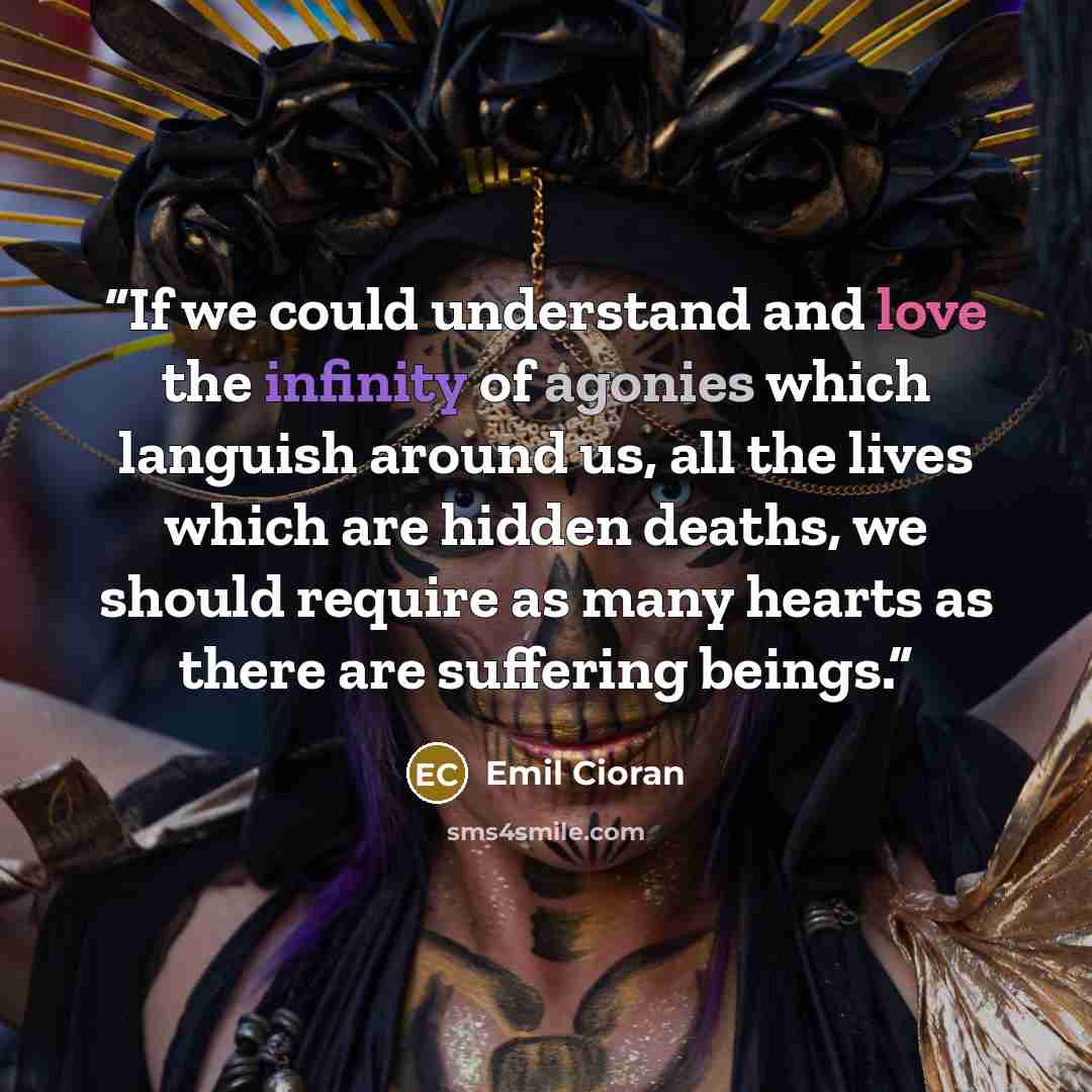 “If we could understand and love the infinity of agonies which languish around us, all the lives which are hidden deaths, we should require as many hearts as there are suffering beings.” quote by Emil Cioran
