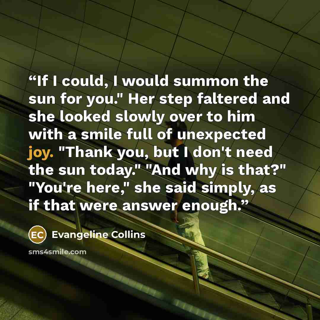 “If I could, I would summon the sun for you." Her step faltered and she looked slowly over to him with a smile full of unexpected joy. "Thank you, but I don't need the sun today." "And why is that?" "You're here," she said simply, as if that were answer enough.” quote by Evangeline Collins