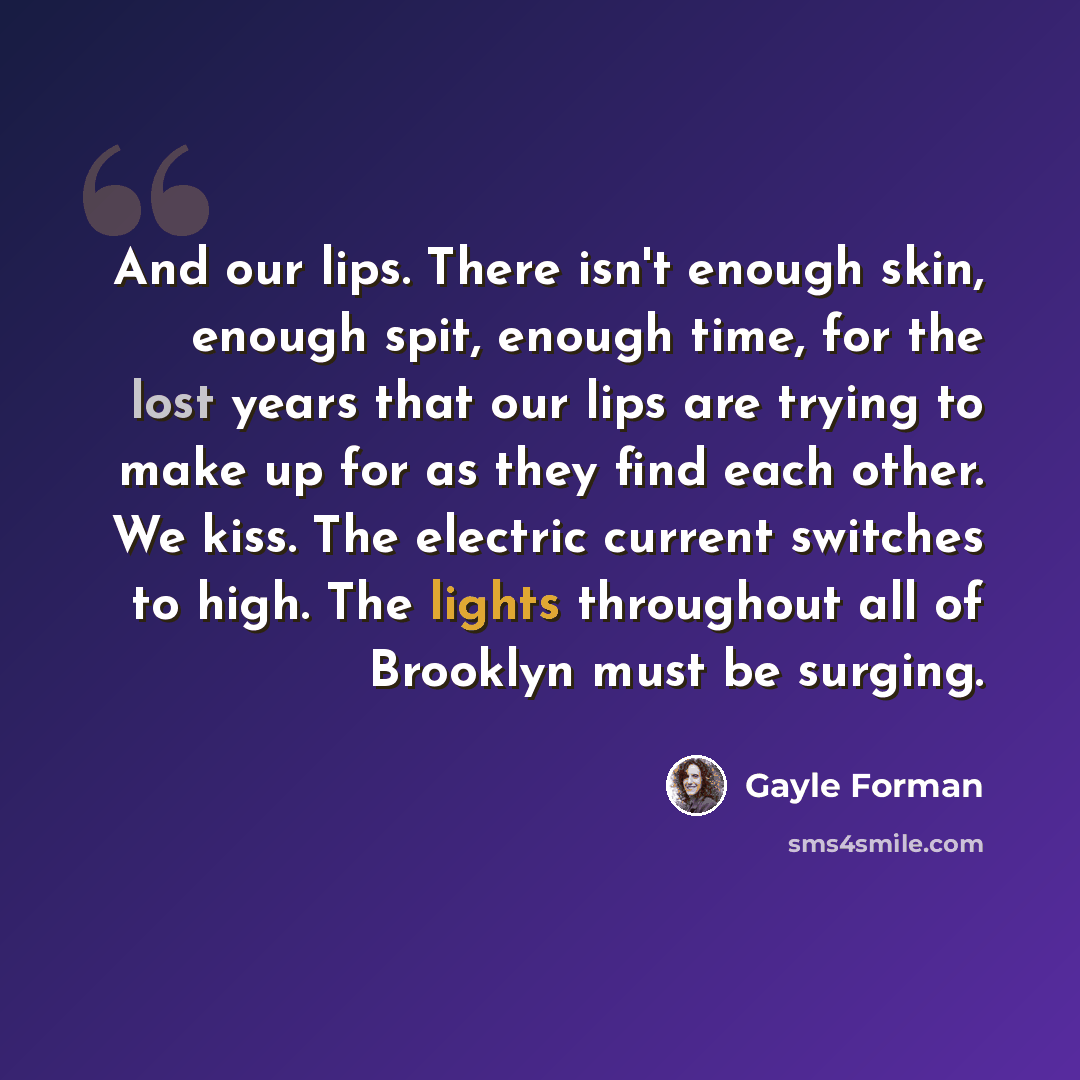 “And our lips. There isn't enough skin, enough spit, enough time, for the lost years that our lips are trying to make up for as they find each other. We kiss. The electric current switches to high. The lights throughout all of Brooklyn must be surging.” quote by Gayle Forman