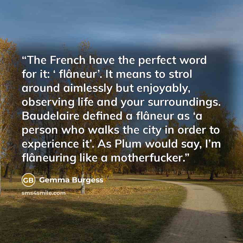 “The French have the perfect word for it: ‘ flâneur’. It means to strol around aimlessly but enjoyably, observing life and your surroundings. Baudelaire defined a flâneur as ‘a person who walks the city in order to experience it’. As Plum would say, I’m flâneuring like a motherfucker.” quote by Gemma Burgess