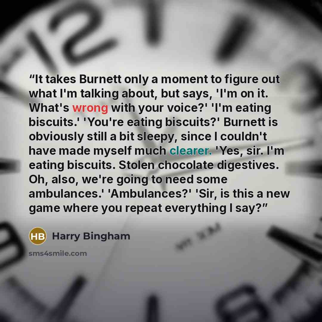 “It takes Burnett only a moment to figure out what I'm talking about, but says, 'I'm on it. What's wrong with your voice?' 'I'm eating biscuits.' 'You're eating biscuits?' Burnett is obviously still a bit sleepy, since I couldn't have made myself much clearer. 'Yes, sir. I'm eating biscuits. Stolen…” quote by Harry Bingham
