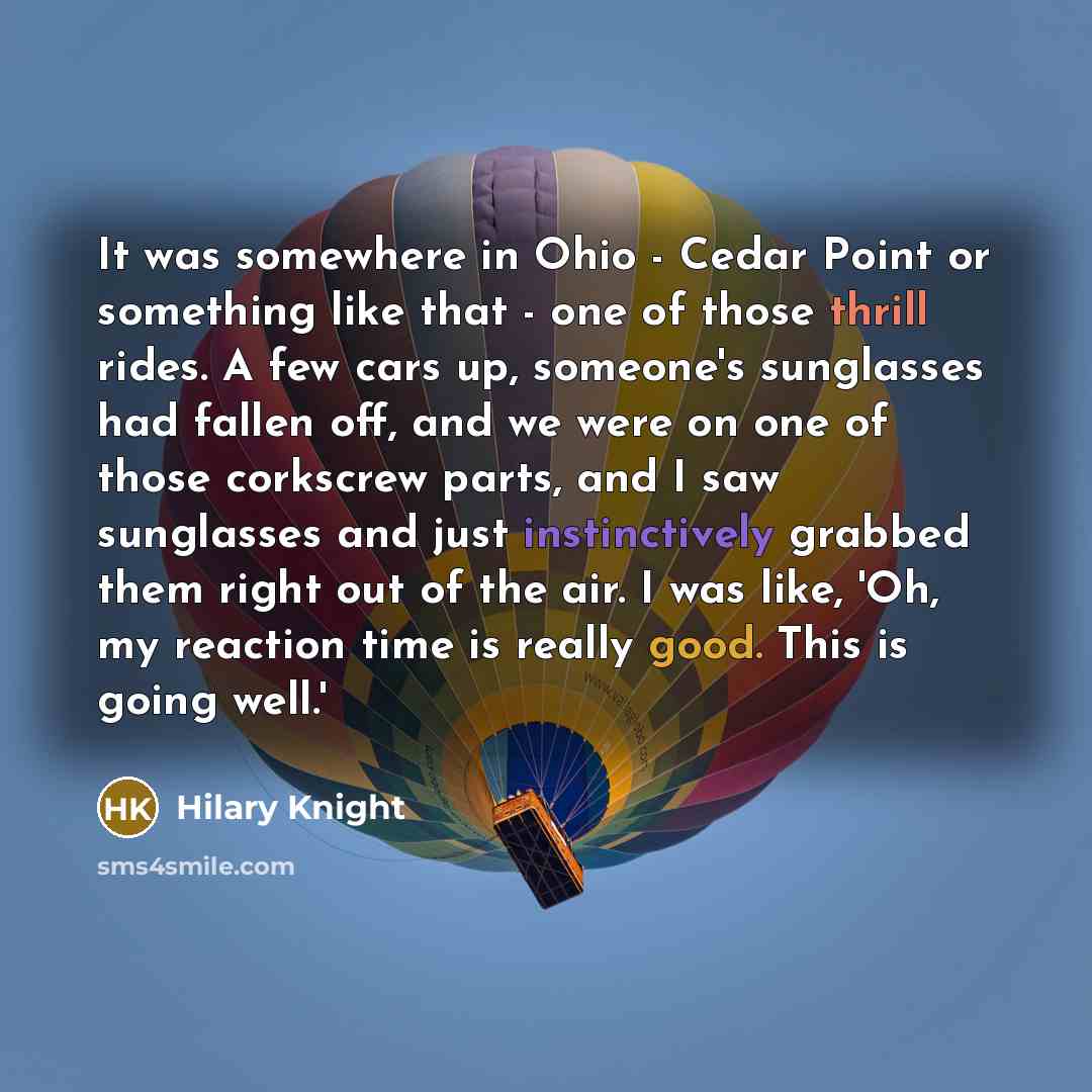 “It was somewhere in Ohio - Cedar Point or something like that - one of those thrill rides. A few cars up, someone's sunglasses had fallen off, and we were on one of those corkscrew parts, and I saw sunglasses and just instinctively grabbed them right out of the air. I was like, 'Oh, my reaction…” quote by Hilary Knight