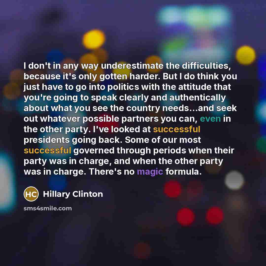 “I don't in any way underestimate the difficulties, because it's only gotten harder. But I do think you just have to go into politics with the attitude that you're going to speak clearly and authentically about what you see the country needs...and seek out whatever possible partners you can, even…” quote by Hillary Clinton