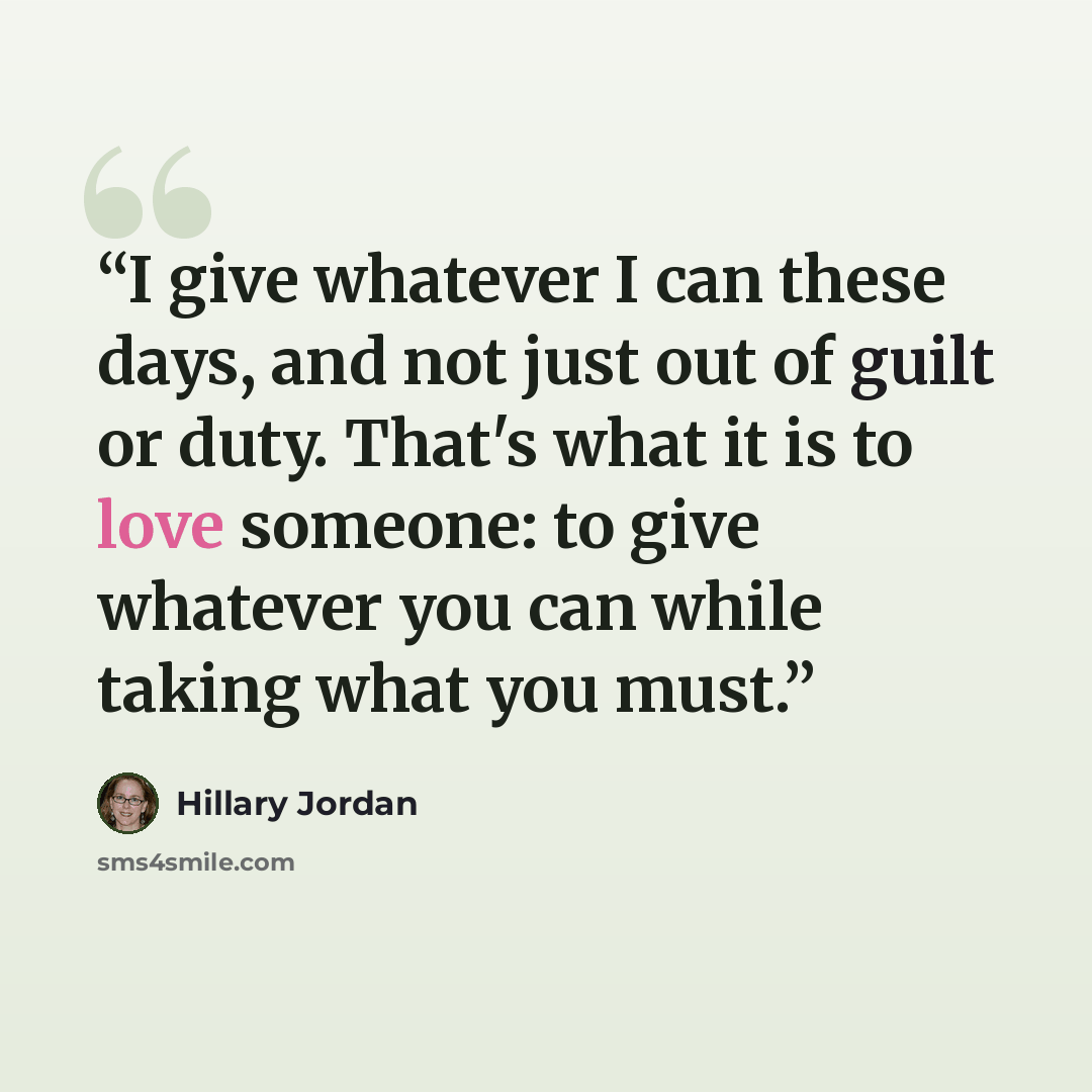 “I give whatever I can these days, and not just out of guilt or duty. That's what it is to love someone: to give whatever you can while taking what you must.” quote by Hillary Jordan