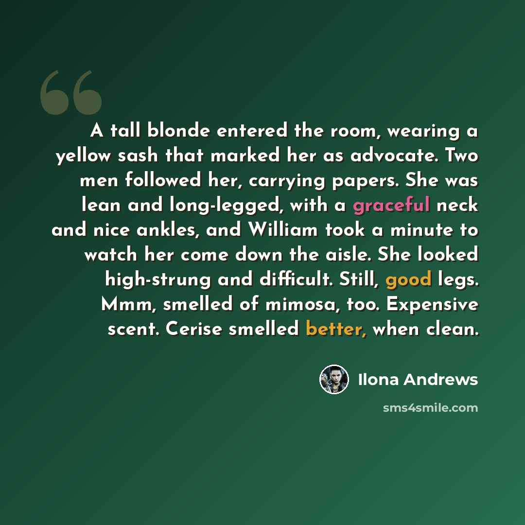 “A tall blonde entered the room, wearing a yellow sash that marked her as advocate. Two men followed her, carrying papers. She was lean and long-legged, with a graceful neck and nice ankles, and William took a minute to watch her come down the aisle. She looked high-strung and difficult. Still…” quote by Ilona Andrews
