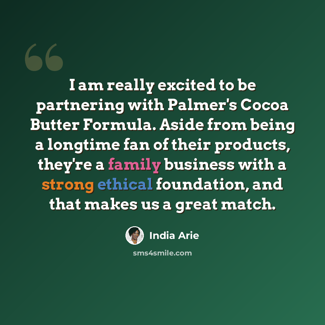 “I am really excited to be partnering with Palmer's Cocoa Butter Formula. Aside from being a longtime fan of their products, they're a family business with a strong ethical foundation, and that makes us a great match.” quote by India Arie
